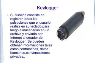 Keylogger
●   Su función consiste en
    registrar todas las
    pulsaciones que el usuario
    realiza en su teclado,para
    luego almacenarlas en un
    archivo y enviarlo por
    Internet al creador de
    Keylogger. Se pueden
    obtener informaciones tales
    como contraseñas, datos
    bancarios,conversaciones
    privadas..
 