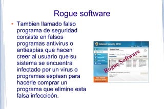 Rogue software
●   Tambien llamado falso
    programa de seguridad
    consiste en falsos
    programas antivirus o
    antiespías que hacen
    creer al usuario que su
    sistema se encuentra
    infectado por un virus o
    programas espíasn para
    hacerle comprar un
    programa que elimine esta
    falsa infeccioón.
 