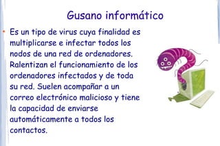 Gusano informático
●
    Es un tipo de virus cuya finalidad es
    multiplicarse e infectar todos los
    nodos de una red de ordenadores.
    Ralentizan el funcionamiento de los
    ordenadores infectados y de toda
    su red. Suelen acompañar a un
    correo electrónico malicioso y tiene
    la capacidad de enviarse
    automáticamente a todos los
    contactos.
 