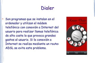 Dialer

●
    Son programas que se instalan en el
    ordenador y utilizan el módem
    telefónico con conexión a Internet del
    usuario para realizar llamas telefónicas
    de alto coste lo que provoca grandes
    gastos al usuario. Si la conexión a
    Internet se realiza mediante un router
    ADSL se evita este problema.
 