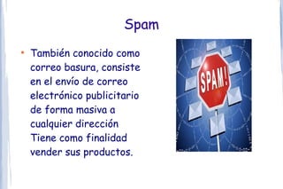 Spam
●
    También conocido como
    correo basura, consiste
    en el envío de correo
    electrónico publicitario
    de forma masiva a
    cualquier dirección
    Tiene como finalidad
    vender sus productos.
 