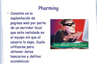 Pharming
●
    Consiste en la
    suplantación de
    paginas web por parte
    de un servidor local
    que esta instalado en
    el equipo sin que el
    usuario lo sepa. Suele
    utilizarse para
    obtener datos
    bancarios y delitos
    económicos.
 