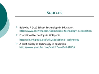 Sources
 Baldwin, R (n.d) School Technology in Education
http://www.answers.com/topic/school-technology-in-education
 Educational technology in Wikipedia
http://en.wikipedia.org/wiki/Educational_technology
 A brief history of technology in education
http://www.youtube.com/watch?v=nJ0nlh5FU5A
 