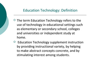 Education Technology: Definition
 The term Education Technology refers to the
use of technology in educational settings such
as elementary or secondary school, colleges
and universities or independent study at
home.
 Education Technology supplement instruction
by providing instructional variety, by helping
to make abstract concepts concrete, and by
stimulating interest among students.
 