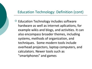 Education Technology: Definition (cont)
 Education Technology includes software
hardware as well as internet aplications, for
example wikis and blogs, and activities. It can
also encompass broader themes, including
systems, methods of organization, and
techniques. Some modern tools include
overhead projectors, laptop computers, and
calculators. Newer tools such as
"smartphones" and games
 