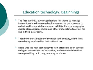 Education technology: Beginnings
 The first administrative organizations in schools to manage
instructional media were school museums. Its purpose was to
collect and loan portable museum exhibits, films, photographs,
charts, stereographic slides, and other materials to teachers for
use in their classrooms.
 Then by the first decade of the twentieth century, silent films
were being produced for instructional use.
 Radio was the next technology to gain attention. Soon schools,
colleges, departments of education, and commercial stations
were providing radio programming to schools
 