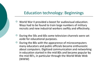 Education technology: Beginnings
 World War II provided a boost for audiovisual education.
Ways had to be found to train large numbers of military
recruits and new industrial workers swiftly and effectively.
 During the 50s and 60s some television channels were set
aside for educational purposes.
 During the 80s with the appearence of microcomputers
many educators and public officials became enthusiastic
about computers. Digitized communication and networking
in education started in the mid 80s and became popular by
the mid-90's, in particular through the World-Wide Web
(WWW)
 