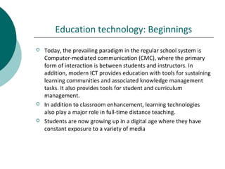 Education technology: Beginnings
 Today, the prevailing paradigm in the regular school system is
Computer-mediated communication (CMC), where the primary
form of interaction is between students and instructors. In
addition, modern ICT provides education with tools for sustaining
learning communities and associated knowledge management
tasks. It also provides tools for student and curriculum
management.
 In addition to classroom enhancement, learning technologies
also play a major role in full-time distance teaching.
 Students are now growing up in a digital age where they have
constant exposure to a variety of media
 