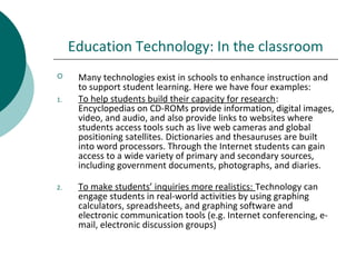 Education Technology: In the classroom
 Many technologies exist in schools to enhance instruction and
to support student learning. Here we have four examples:
1. To help students build their capacity for research:
Encyclopedias on CD-ROMs provide information, digital images,
video, and audio, and also provide links to websites where
students access tools such as live web cameras and global
positioning satellites. Dictionaries and thesauruses are built
into word processors. Through the Internet students can gain
access to a wide variety of primary and secondary sources,
including government documents, photographs, and diaries.
2. To make students’ inquiries more realistics: Technology can
engage students in real-world activities by using graphing
calculators, spreadsheets, and graphing software and
electronic communication tools (e.g. Internet conferencing, e-
mail, electronic discussion groups)
 