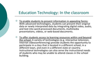 Education Technology: In the classroom
 To enable students to present information in appealing forms:
With advanced technologies, students can present their original
data or newly interpreted data by integrating digital video, audio,
and text into word-processed documents, multimedia
presentations, videos, or web-based documents.
 To offer students access to learning resources within and beyond
the school: A variety of technologies (e.g. interactive television,
Internet videoconferencing) provide students the opportunity to
participate in a class that is located in a different school, in a
different town, and even in a different state or country.
Instructional technologies can also serve the instructional needs
of students who may be unable to attend classes in the school
building.
 