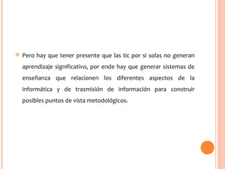  Pero hay que tener presente que las tic por si solas no generan
aprendizaje significativo, por ende hay que generar sistemas de
enseñanza que relacionen los diferentes aspectos de la
informática y de trasmisión de información para construir
posibles puntos de vista metodológicos.
 