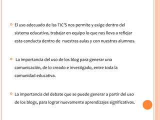  El uso adecuado de las TIC’S nos permite y exige dentro del
sistema educativo, trabajar en equipo lo que nos lleva a reflejar
esta conducta dentro de nuestras aulas y con nuestros alumnos.
 La importancia del uso de los blog para generar una
comunicación, de lo creado e investigado, entre toda la
comunidad educativa.
 La importancia del debate que se puede generar a partir del uso
de los blogs, para lograr nuevamente aprendizajes significativos.
 