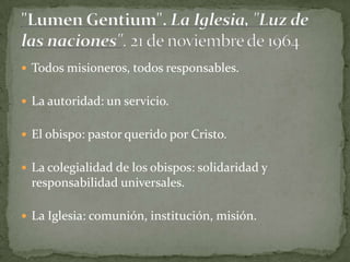  Todos misioneros, todos responsables.
 La autoridad: un servicio.
 El obispo: pastor querido por Cristo.
 La colegialidad de los obispos: solidaridad y
responsabilidad universales.
 La Iglesia: comunión, institución, misión.
 