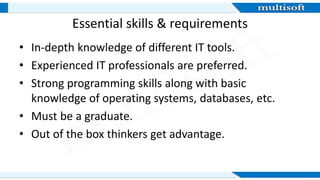 Essential skills & requirements
• In-depth knowledge of different IT tools.
• Experienced IT professionals are preferred.
• Strong programming skills along with basic
knowledge of operating systems, databases, etc.
• Must be a graduate.
• Out of the box thinkers get advantage.
 