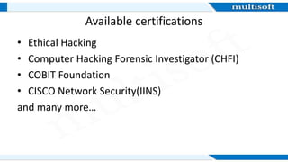 Available certifications
• Ethical Hacking
• Computer Hacking Forensic Investigator (CHFI)
• COBIT Foundation
• CISCO Network Security(IINS)
and many more…
 