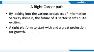 A Right Career path
• By looking into the various prospects of Information
Security domain, the future of IT sector seems quite
exciting.
• A right platform to start with and a great profession
for growth.
 