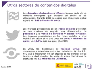 39
Otros sectores de contenidos digitales
Los deportes electrónicos o eSports forman parte de un
mercado emergente que proviene del sector de los
videojuegos. Durante 2017 se espera que el mercado global
supere los 849 millones de euros.
Fuente: IDATE
Los ingresos procedentes de las redes sociales provienen
de dos modelos de negocio muy diferenciados: la
publicidad y la venta de servicios y bienes virtuales.
Los ingresos provenientes de las redes sociales a nivel
mundial se sitúan en el año 2016 en 30.037 millones de
euros, un 16,3% más que en el año 2015.
En 2016, los dispositivos de realidad virtual han
comenzado a extenderse entre los ciudadanos. Oculus Rift,
HTC Vive o Playstation VR son algunos de los pioneros en las
tiendas a nivel mundial. La venta de estos dispositivos ha
alcanzado los 3,9 millones de unidades.
 