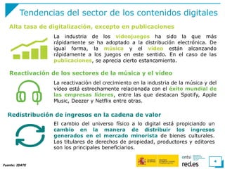 Tendencias del sector de los contenidos digitales
La industria de los videojuegos ha sido la que más
rápidamente se ha adoptado a la distribución electrónica. De
igual forma, la música y el vídeo están alcanzando
rápidamente a los juegos en este sentido. En el caso de las
publicaciones, se aprecia cierto estancamiento.
Fuente: IDATE
4
Alta tasa de digitalización, excepto en publicaciones
Reactivación de los sectores de la música y el vídeo
La reactivación del crecimiento en la industria de la música y del
vídeo está estrechamente relacionada con el éxito mundial de
las empresas líderes, entre las que destacan Spotify, Apple
Music, Deezer y Netflix entre otras.
Redistribución de ingresos en la cadena de valor
El cambio del universo físico a lo digital está propiciando un
cambio en la manera de distribuir los ingresos
generados en el mercado minorista de bienes culturales.
Los titulares de derechos de propiedad, productores y editores
son los principales beneficiarios.
 
