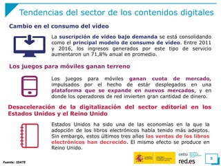 Tendencias del sector de los contenidos digitales
La suscripción de vídeo bajo demanda se está consolidando
como el principal modelo de consumo de vídeo. Entre 2011
y 2016, los ingresos generados por este tipo de servicio
aumentaron un 71,8% anual en promedio.
Fuente: IDATE
5
Cambio en el consumo del vídeo
Los juegos para móviles ganan terreno
Los juegos para móviles ganan cuota de mercado,
impulsados por el hecho de estár desplegados en una
plataforma que se expande en nuevos mercados, y en
donde los operadores de red invierten gran cantidad de dinero.
Desaceleración de la digitalización del sector editorial en los
Estados Unidos y el Reino Unido
Estados Unidos ha sido una de las economías en la que la
adopción de los libros electrónicos había tenido más adeptos.
Sin embargo, estos últimos tres años las ventas de los libros
electrónicos han decrecido. El mismo efecto se produce en
Reino Unido.
 