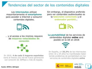 Tendencias del sector de los contenidos digitales
Fuente: ONTSI e IAB Spain
6
Sin embargo, el dispositivo preferido
para ver contenidos audiovisuales es
la televisión conectada y el
ordenador portátil…
… y el acceso a los mismos requiere
de mayores velocidades de
conexión
En 2016, 4 de cada 5 hogares españoles
tiene al menos una red de nueva generación
con conexión de 30Mbps o más de bajada.
Los internautas utilizan
mayoritariamente el smartphone
para acceder a Internet y consumir
contenidos digitales.
La portabilidad de los servicios de
contendidos digitales online será
posible en la UE en 2018
En España, un 35,3% de los internautas
entre 16 y 24 años ha manifestado haber
tenido problemas de portabilidad con los
servicios de contenidos digitales online
 