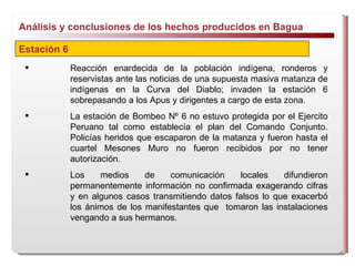 Análisis y conclusiones de los hechos producidos en Bagua  Estación 6 Reacción enardecida de la población indígena, ronderos y reservistas ante las noticias de una supuesta masiva matanza de indígenas en la Curva del Diablo; invaden la estación 6 sobrepasando a los Apus y dirigentes a cargo de esta zona. La estación de Bombeo Nº 6 no estuvo protegida por  el Ejercito  Peruano tal como establecía el plan del Comando Conjunto. Policías heridos que escaparon de la matanza y fueron hasta el cuartel Mesones Muro no fueron recibidos por no tener autorización.  Los medios de comunicación locales difundieron permanentemente información no confirmada exagerando cifras y en algunos casos transmitiendo datos falsos lo que exacerbó los ánimos de los manifestantes que  tomaron las instalaciones vengando a sus hermanos. 