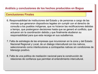 Análisis y conclusiones de los hechos producidos en Bagua  Conclusiones Finales 6. Responsabilidad de instituciones del Estado y de personas a cargo de las mismas que generaron dispositivos legales sin cumplir con el derecho de consulta a los pueblos indígenas, que no hicieron las rectificaciones debidas a tiempo, que postergaron decisiones hasta que se generó el conflicto, que actuaron sin la coordinación debida y que finalmente eludieron su responsabilidad para que esta recaiga en sus subalternos. 7. Falta de estrategia de las empresas que incursionan en la zona y del Estado Nacional Regional y Local, de un dialogo intercultural con los nativos, seleccionando como interlocutores a contrapartes nativas sin condiciones de liderazgo positivo. 8. Falta de una política de  mediación nacional para la construcción de relaciones de confianza que permitan el entendimiento intercultural. 