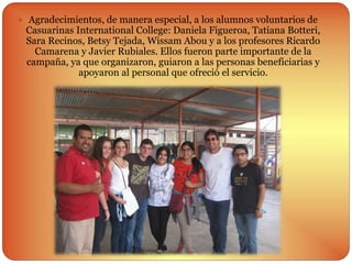  Agradecimientos, de manera especial, a los alumnos voluntarios de
Casuarinas International College: Daniela Figueroa, Tatiana Botteri,
Sara Recinos, Betsy Tejada, Wissam Abou y a los profesores Ricardo
Camarena y Javier Rubiales. Ellos fueron parte importante de la
campaña, ya que organizaron, guiaron a las personas beneficiarias y
apoyaron al personal que ofreció el servicio.