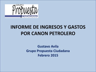 INFORME DE INGRESOS Y GASTOS
POR CANON PETROLERO
Gustavo Avila
Grupo Propuesta Ciudadana
Febrero 2015
 