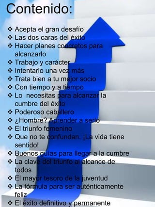 Contenido: 
 Acepta el gran desafío 
 Las dos caras del éxito 
 Hacer planes concretos para 
alcanzarlo 
 Trabajo y carácter 
 Intentarlo una vez más 
 Trata bien a tu mejor socio 
 Con tiempo y a tiempo 
 Lo necesitas para alcanzar la 
cumbre del éxito 
 Poderoso caballero 
 ¿Hombre? Aprender a serlo 
 El triunfo femenino 
 Que no te confundan. ¡La vida tiene 
sentido! 
 Buenos guías para llegar a la cumbre 
 La clave del triunfo al alcance de 
todos 
 El mayor tesoro de la juventud 
 La fórmula para ser auténticamente 
feliz 
 El éxito definitivo y permanente 
 