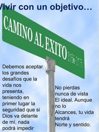 Vivir con un objetivo… 
Debemos aceptar 
los grandes 
desafíos que la 
vida nos 
presenta, 
teniendo en 
primer lugar la 
seguridad que si 
Dios va delante 
de mí, nada 
podrá impedir 
No pierdas 
nunca de vista 
El ideal. Aunque 
no lo 
Alcances, tu vida 
tendrá 
Norte y sentido. 
 