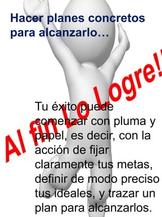 Hacer planes concretos 
para alcanzarlo… 
Tu éxito puede 
comenzar con pluma y 
papel, es decir, con la 
acción de fijar 
claramente tus metas, 
definir de modo preciso 
tus ideales, y trazar un 
plan para alcanzarlos. 
 