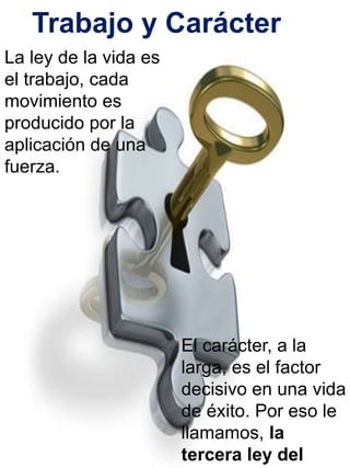 Trabajo y Carácter 
La ley de la vida es 
el trabajo, cada 
movimiento es 
producido por la 
aplicación de una 
fuerza. 
El carácter, a la 
larga, es el factor 
decisivo en una vida 
de éxito. Por eso le 
llamamos, la 
tercera ley del 
 