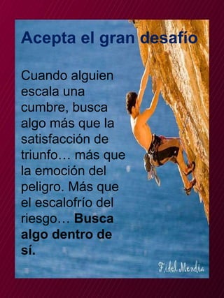 Acepta el gran desafío 
Cuando alguien 
escala una 
cumbre, busca 
algo más que la 
satisfacción de 
triunfo… más que 
la emoción del 
peligro. Más que 
el escalofrío del 
riesgo… Busca 
algo dentro de 
sí. 
 