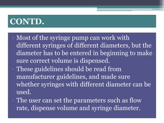 CONTD.
• Most of the syringe pump can work with
different syringes of different diameters, but the
diameter has to be entered in beginning to make
sure correct volume is dispensed.
• These guidelines should be read from
manufacturer guidelines, and made sure
whether syringes with different diameter can be
used.
• The user can set the parameters such as flow
rate, dispense volume and syringe diameter.
 