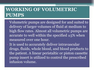 WORKING OF VOLUMETRIC
PUMPS
• Volumetric pumps are designed for and suited to
delivery of larger volumes of fluid at medium to
high flow rates. Almost all volumetric pumps are
accurate to well within the specified ±5% when
measured over one hour.
• It is used to accurately deliver intravascular
drugs, fluids, whole blood, and blood products to
the patient. A linear peristaltic or piston cassette
pump insert is utilized to control the prescribed
infusion volume.
 