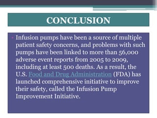 CONCLUSION
• Infusion pumps have been a source of multiple
patient safety concerns, and problems with such
pumps have been linked to more than 56,000
adverse event reports from 2005 to 2009,
including at least 500 deaths. As a result, the
U.S. Food and Drug Administration (FDA) has
launched comprehensive initiative to improve
their safety, called the Infusion Pump
Improvement Initiative.
 