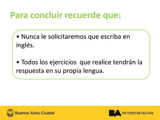 Para concluir recuerde que: 
•Nunca le solicitaremos que escriba en inglés. 
•Todos los ejercicios que realice tendrán la respuesta en su propia lengua.  