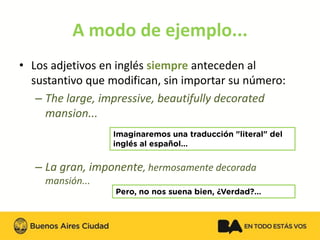 A modo de ejemplo... 
•Los adjetivos en inglés siempreanteceden al sustantivo que modifican, sin importar su número: 
–Thelarge, impressive, beautifullydecoratedmansion... 
–La gran, imponente, hermosamente decorada mansión...  