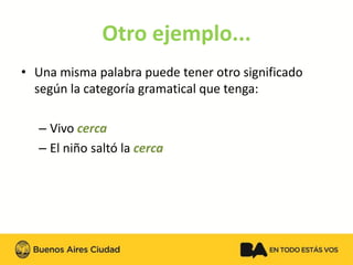 Otro ejemplo... 
•Una misma palabra puede tener otro significado según la categoría gramatical que tenga: 
–Vivo cerca 
–El niño saltó la cerca  