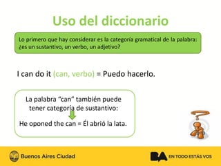 Uso del diccionario 
Loprimeroquehayconsiderareslacategoríagramaticaldelapalabra: ¿esunsustantivo,unverbo,unadjetivo? 
I can do it (can, verbo) = Puedohacerlo. 
La palabra “can” también puede tener categoría de sustantivo: 
He oponed thecan =Él abrió la lata.  