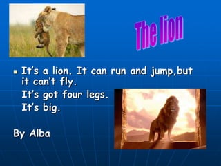    It’s a lion. It can run and jump,but
    it can’t fly.
    It’s got four legs.
    It’s big.

By Alba
 
