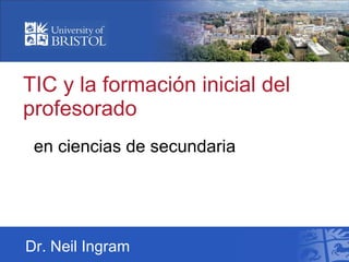 TIC y la formación inicial del profesorado en ciencias de secundaria Dr. Neil Ingram 