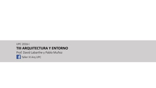 UPC 2016-I
TIII ARQUITECTURA Y ENTORNO
Prof. David Labarthe y Pablo Muñoz
Taller III Arq UPC
 