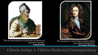 "De-me uma alavanca e um ponto de apoio e eu
moverei o mundo".
Arquimedes
Ciência Antiga x Ciência Moderna/Contemporânea
“Se consegui ver mais longe é porque estava
aos ombros de gigantes”.
Sir Isaac Newton
 