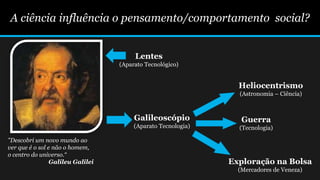 A ciência influência o pensamento/comportamento social?
"Descobri um novo mundo ao
ver que é o sol e não o homem,
o centro do universo.“
Galileu Galilei
Lentes
(Aparato Tecnológico)
Galileoscópio
(Aparato Tecnologia)
Heliocentrismo
(Astronomia – Ciência)
Guerra
(Tecnologia)
Exploração na Bolsa
(Mercadores de Veneza)
 