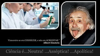 Ciência é...Neutra! ...Asséptica! ...Apolítica!
“Concentre-se em CONHECER, e não em ACREDITAR.”
Albert Einstein
 