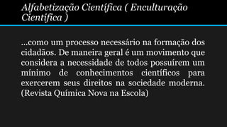 Alfabetização Científica ( Enculturação
Científica )
...como um processo necessário na formação dos
cidadãos. De maneira geral é um movimento que
considera a necessidade de todos possuírem um
mínimo de conhecimentos científicos para
exercerem seus direitos na sociedade moderna.
(Revista Química Nova na Escola)
 