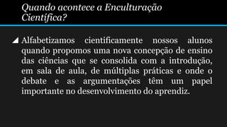  Alfabetizamos cientificamente nossos alunos
quando propomos uma nova concepção de ensino
das ciências que se consolida com a introdução,
em sala de aula, de múltiplas práticas e onde o
debate e as argumentações têm um papel
importante no desenvolvimento do aprendiz.
Quando acontece a Enculturação
Científica?
 