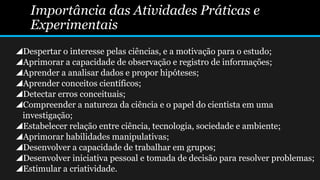 Importância das Atividades Práticas e
Experimentais
Despertar o interesse pelas ciências, e a motivação para o estudo;
Aprimorar a capacidade de observação e registro de informações;
Aprender a analisar dados e propor hipóteses;
Aprender conceitos científicos;
Detectar erros conceituais;
Compreender a natureza da ciência e o papel do cientista em uma
investigação;
Estabelecer relação entre ciência, tecnologia, sociedade e ambiente;
Aprimorar habilidades manipulativas;
Desenvolver a capacidade de trabalhar em grupos;
Desenvolver iniciativa pessoal e tomada de decisão para resolver problemas;
Estimular a criatividade.
 