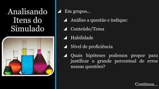 Analisando
Itens do
Simulado
 Em grupos...
 Análise a questão e indique:
 Conteúdo/Tema
 Habilidade
 Nível de proficiência
 Quais hipóteses podemos propor para
justificar o grande percentual de erros
nessas questões?
Continua...
 